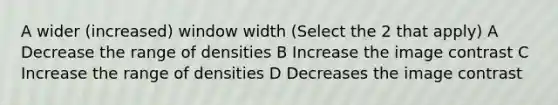 A wider (increased) window width (Select the 2 that apply) A Decrease the range of densities B Increase the image contrast C Increase the range of densities D Decreases the image contrast