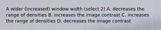 A wider (increased) window width (select 2) A. decreases the range of densities B. increases the image contrast C. increases the range of densities D. decreases the image contrast