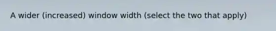 A wider (increased) window width (select the two that apply)