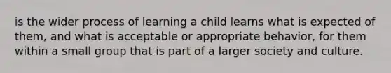 is the wider process of learning a child learns what is expected of them, and what is acceptable or appropriate behavior, for them within a small group that is part of a larger society and culture.