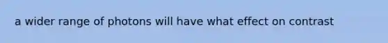 a wider range of photons will have what effect on contrast