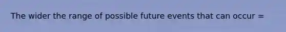 The wider the range of possible future events that can occur =