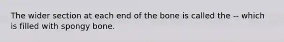 The wider section at each end of the bone is called the -- which is filled with spongy bone.