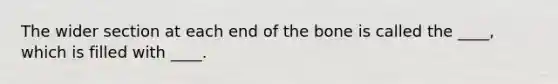 The wider section at each end of the bone is called the ____, which is filled with ____.