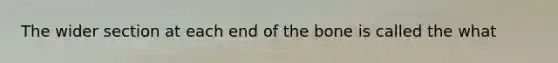 The wider section at each end of the bone is called the what