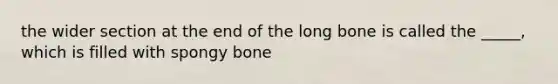 the wider section at the end of the long bone is called the _____, which is filled with spongy bone