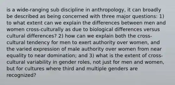 is a wide-ranging sub discipline in anthropology, it can broadly be described as being concerned with three major questions: 1) to what extent can we explain the differences between men and women cross-culturally as due to biological differences versus cultural differences? 2) how can we explain both the cross-cultural tendency for men to exert authority over women, and the varied expression of male authority over women from near equality to near domination; and 3) what is the extent of cross-cultural variability in gender roles, not just for men and women, but for cultures where third and multiple genders are recognized?