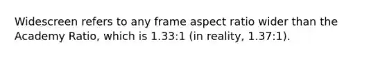 Widescreen refers to any frame aspect ratio wider than the Academy Ratio, which is 1.33:1 (in reality, 1.37:1).