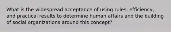 What is the widespread acceptance of using rules, efficiency, and practical results to determine human affairs and the building of social organizations around this concept?