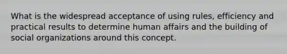 What is the widespread acceptance of using rules, efficiency and practical results to determine human affairs and the building of social organizations around this concept.