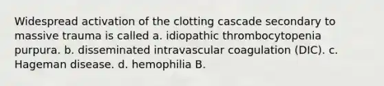 Widespread activation of the clotting cascade secondary to massive trauma is called a. idiopathic thrombocytopenia purpura. b. disseminated intravascular coagulation (DIC). c. Hageman disease. d. hemophilia B.