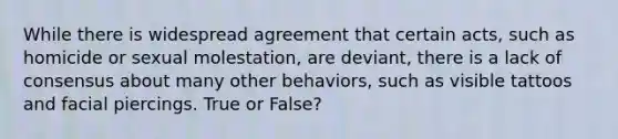 While there is widespread agreement that certain acts, such as homicide or sexual molestation, are deviant, there is a lack of consensus about many other behaviors, such as visible tattoos and facial piercings. True or False?