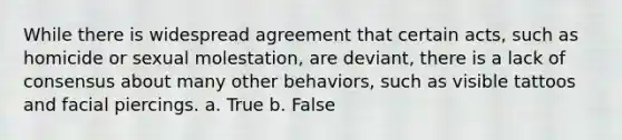 While there is widespread agreement that certain acts, such as homicide or sexual molestation, are deviant, there is a lack of consensus about many other behaviors, such as visible tattoos and facial piercings. a. True b. False