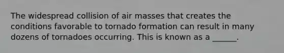 The widespread collision of air masses that creates the conditions favorable to tornado formation can result in many dozens of tornadoes occurring. This is known as a ______.