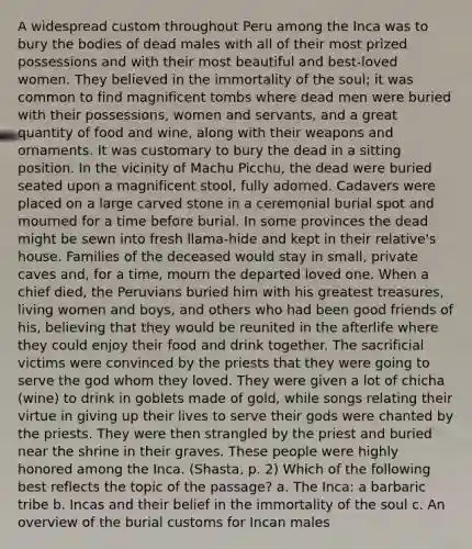 A widespread custom throughout Peru among the Inca was to bury the bodies of dead males with all of their most prized possessions and with their most beautiful and best-loved women. They believed in the immortality of the soul; it was common to find magnificent tombs where dead men were buried with their possessions, women and servants, and a great quantity of food and wine, along with their weapons and ornaments. It was customary to bury the dead in a sitting position. In the vicinity of Machu Picchu, the dead were buried seated upon a magnificent stool, fully adorned. Cadavers were placed on a large carved stone in a ceremonial burial spot and mourned for a time before burial. In some provinces the dead might be sewn into fresh llama-hide and kept in their relative's house. Families of the deceased would stay in small, private caves and, for a time, mourn the departed loved one. When a chief died, the Peruvians buried him with his greatest treasures, living women and boys, and others who had been good friends of his, believing that they would be reunited in the afterlife where they could enjoy their food and drink together. The sacrificial victims were convinced by the priests that they were going to serve the god whom they loved. They were given a lot of chicha (wine) to drink in goblets made of gold, while songs relating their virtue in giving up their lives to serve their gods were chanted by the priests. They were then strangled by the priest and buried near the shrine in their graves. These people were highly honored among the Inca. (Shasta, p. 2) Which of the following best reflects the topic of the passage? a. The Inca: a barbaric tribe b. Incas and their belief in the immortality of the soul c. An overview of the burial customs for Incan males