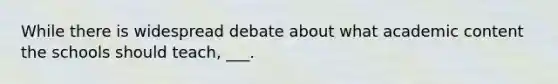 While there is widespread debate about what academic content the schools should teach, ___.