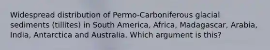 Widespread distribution of Permo-Carboniferous glacial sediments (tillites) in South America, Africa, Madagascar, Arabia, India, Antarctica and Australia. Which argument is this?