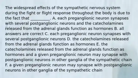 The widespread effects of the sympathetic <a href='https://www.questionai.com/knowledge/kThdVqrsqy-nervous-system' class='anchor-knowledge'>nervous system</a> during the fight or flight response throughout the body is due to the fact that __________. A. each preganglionic neuron synapses with several postganglionic neurons and the catecholamines released from the adrenal glands function as hormones B. all answers are correct C. each preganglionic neuron synapses with several postganglionic neurons D. the catecholamines released from the adrenal glands function as hormones E. the catecholamines released from the adrenal glands function as hormones and a given preganglionic neuron may synapse with postganglionic neurons in other ganglia of the sympathetic chain F. a given preganglionic neuron may synapse with postganglionic neurons in other ganglia of the sympathetic chain