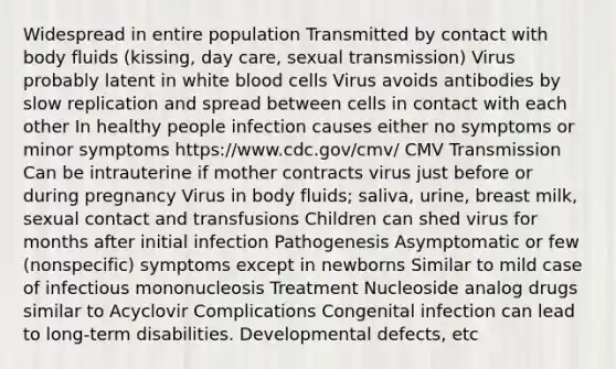 Widespread in entire population Transmitted by contact with body fluids (kissing, day care, sexual transmission) Virus probably latent in white blood cells Virus avoids antibodies by slow replication and spread between cells in contact with each other In healthy people infection causes either no symptoms or minor symptoms https://www.cdc.gov/cmv/ CMV Transmission Can be intrauterine if mother contracts virus just before or during pregnancy Virus in body fluids; saliva, urine, breast milk, sexual contact and transfusions Children can shed virus for months after initial infection Pathogenesis Asymptomatic or few (nonspecific) symptoms except in newborns Similar to mild case of infectious mononucleosis Treatment Nucleoside analog drugs similar to Acyclovir Complications Congenital infection can lead to long-term disabilities. Developmental defects, etc