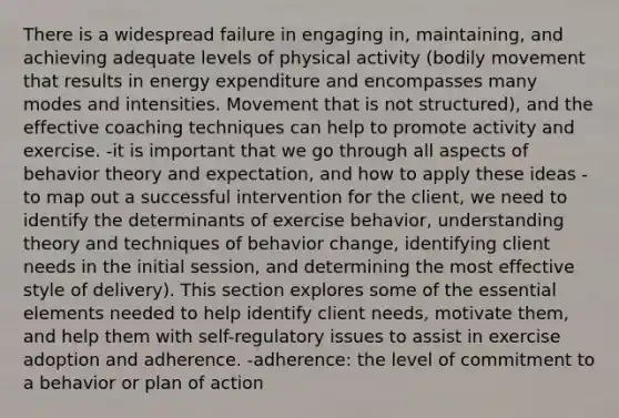 There is a widespread failure in engaging in, maintaining, and achieving adequate levels of physical activity (bodily movement that results in energy expenditure and encompasses many modes and intensities. Movement that is not structured), and the effective coaching techniques can help to promote activity and exercise. -it is important that we go through all aspects of behavior theory and expectation, and how to apply these ideas -to map out a successful intervention for the client, we need to identify the determinants of exercise behavior, understanding theory and techniques of behavior change, identifying client needs in the initial session, and determining the most effective style of delivery). This section explores some of the essential elements needed to help identify client needs, motivate them, and help them with self-regulatory issues to assist in exercise adoption and adherence. -adherence: the level of commitment to a behavior or plan of action