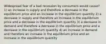 Widespread fear of a bad recession by consumers would cause? 1) an increase in supply and therefore a decrease in the equilibrium price and an increase in the equilibrium quantity 2) a decrease in supply and therefore an increase in the equilibrium price and a decrease in the equilibrium quantity 3) a decrease in demand and therefore a decrease in the equilibrium price and a decrease in the equilibrium quantity 4) an increase in demand and therefore an increase in the equilibrium price and an increase in the equilibrium quantity