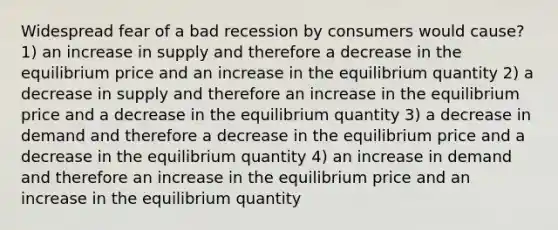 Widespread fear of a bad recession by consumers would cause? 1) an increase in supply and therefore a decrease in the equilibrium price and an increase in the equilibrium quantity 2) a decrease in supply and therefore an increase in the equilibrium price and a decrease in the equilibrium quantity 3) a decrease in demand and therefore a decrease in the equilibrium price and a decrease in the equilibrium quantity 4) an increase in demand and therefore an increase in the equilibrium price and an increase in the equilibrium quantity