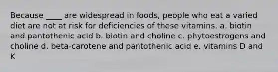 Because ____ are widespread in foods, people who eat a varied diet are not at risk for deficiencies of these vitamins. a. biotin and pantothenic acid b. biotin and choline c. phytoestrogens and choline d. beta-carotene and pantothenic acid e. vitamins D and K