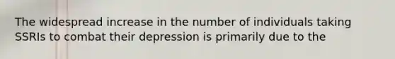 The widespread increase in the number of individuals taking SSRIs to combat their depression is primarily due to the