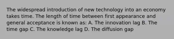 The widespread introduction of new technology into an economy takes time. The length of time between first appearance and general acceptance is known as: A. The innovation lag B. The time gap C. The knowledge lag D. The diffusion gap