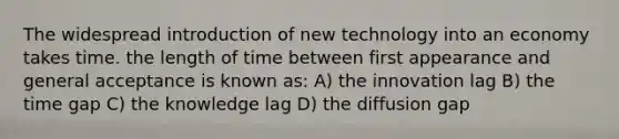 The widespread introduction of new technology into an economy takes time. the length of time between first appearance and general acceptance is known as: A) the innovation lag B) the time gap C) the knowledge lag D) the diffusion gap