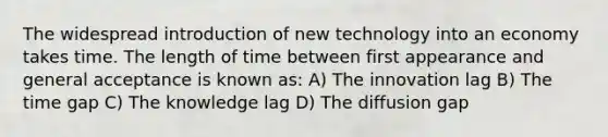 The widespread introduction of new technology into an economy takes time. The length of time between first appearance and general acceptance is known as: A) The innovation lag B) The time gap C) The knowledge lag D) The diffusion gap