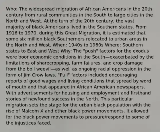 Who: The widespread migration of African Americans in the 20th century from rural communities in the South to large cities in the North and West. At the turn of the 20th century, the vast majority of black Americans lived in the Southern states. From 1916 to 1970, during this Great Migration, it is estimated that some six million black Southerners relocated to urban areas in the North and West. When: 1940s to 1960s Where: Southern states to East and West Why: The "push" factors for the exodus were poor economic conditions in the South—exacerbated by the limitations of sharecropping, farm failures, and crop damage from the boll weevil—as well as ongoing racial oppression in the form of Jim Crow laws. "Pull" factors included encouraging reports of good wages and living conditions that spread by word of mouth and that appeared in African American newspapers. With advertisements for housing and employment and firsthand stories of newfound success in the North. This particular migration sets the stage for the urban black population with the rise of Malcom X and other black power movements. It allowed for the black power movements to pressure/respond to some of the injustices faced.