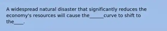 A widespread natural disaster that significantly reduces the economy's resources will cause the______curve to shift to the____.