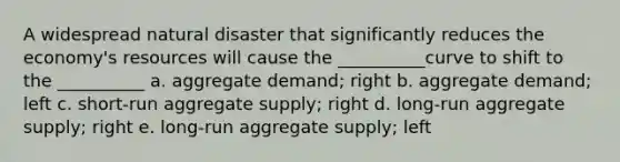 A widespread natural disaster that significantly reduces the economy's resources will cause the __________curve to shift to the __________ a. aggregate demand; right b. aggregate demand; left c. short-run aggregate supply; right d. long-run aggregate supply; right e. long-run aggregate supply; left