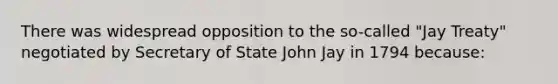 There was widespread opposition to the so-called "Jay Treaty" negotiated by Secretary of State John Jay in 1794 because: