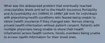 What was the widespread problem that eventually reached unacceptable levels and led to the Health Insurance Portability and Accountability Act (HIPAA) in 1996? Job lock for individuals with preexisting health conditions who feared being unable to obtain health insurance if they changed jobs. Nurses sharing private health information without patient consent. Patients with multiple physicians being unable to share their health information across health centers. Family members being unable to access health information for their loved ones.