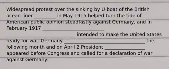 Widespread protest over the sinking by U-boat of the British ocean liner _________ in May 1915 helped turn the tide of American public opinion steadfastly against Germany, and in February 1917 __________________________ _____________________________ intended to make the United States ready for war. Germany __________________________________ the following month and on April 2 President _________________ appeared before Congress and called for a declaration of war against Germany.