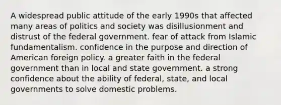 A widespread public attitude of the early 1990s that affected many areas of politics and society was disillusionment and distrust of the federal government. fear of attack from Islamic fundamentalism. confidence in the purpose and direction of American foreign policy. a greater faith in the federal government than in local and state government. a strong confidence about the ability of federal, state, and local governments to solve domestic problems.