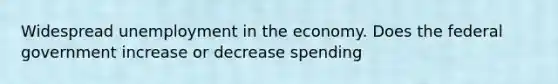 Widespread unemployment in the economy. Does the federal government increase or decrease spending