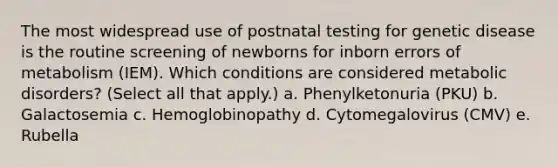 The most widespread use of postnatal testing for genetic disease is the routine screening of newborns for inborn errors of metabolism (IEM). Which conditions are considered metabolic disorders? (Select all that apply.) a. Phenylketonuria (PKU) b. Galactosemia c. Hemoglobinopathy d. Cytomegalovirus (CMV) e. Rubella