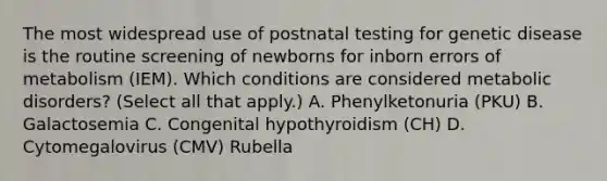 The most widespread use of postnatal testing for genetic disease is the routine screening of newborns for inborn errors of metabolism (IEM). Which conditions are considered metabolic disorders? (Select all that apply.) A. Phenylketonuria (PKU) B. Galactosemia C. Congenital hypothyroidism (CH) D. Cytomegalovirus (CMV) Rubella