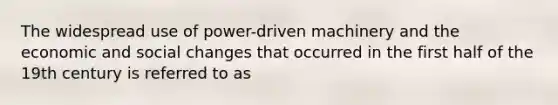 The widespread use of power-driven machinery and the economic and social changes that occurred in the first half of the 19th century is referred to as