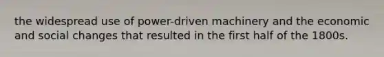 the widespread use of power-driven machinery and the economic and social changes that resulted in the first half of the 1800s.