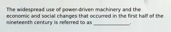 The widespread use of power-driven machinery and the economic and social changes that occurred in the first half of the nineteenth century is referred to as _______________.