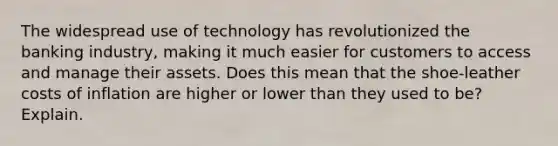 The widespread use of technology has revolutionized the banking industry, making it much easier for customers to access and manage their assets. Does this mean that the shoe-leather costs of inflation are higher or lower than they used to be? Explain.