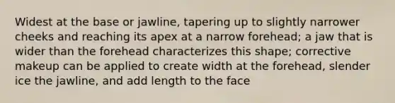 Widest at the base or jawline, tapering up to slightly narrower cheeks and reaching its apex at a narrow forehead; a jaw that is wider than the forehead characterizes this shape; corrective makeup can be applied to create width at the forehead, slender ice the jawline, and add length to the face