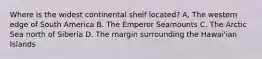Where is the widest continental shelf located? A. The western edge of South America B. The Emperor Seamounts C. The Arctic Sea north of Siberia D. The margin surrounding the Hawai'ian Islands