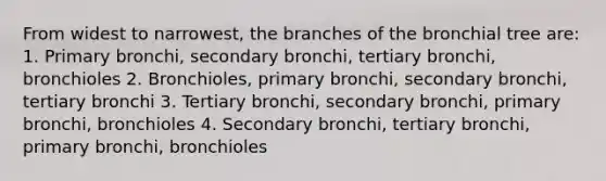 From widest to narrowest, the branches of the bronchial tree are: 1. Primary bronchi, secondary bronchi, tertiary bronchi, bronchioles 2. Bronchioles, primary bronchi, secondary bronchi, tertiary bronchi 3. Tertiary bronchi, secondary bronchi, primary bronchi, bronchioles 4. Secondary bronchi, tertiary bronchi, primary bronchi, bronchioles