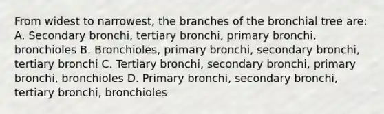 From widest to narrowest, the branches of the bronchial tree are: A. Secondary bronchi, tertiary bronchi, primary bronchi, bronchioles B. Bronchioles, primary bronchi, secondary bronchi, tertiary bronchi C. Tertiary bronchi, secondary bronchi, primary bronchi, bronchioles D. Primary bronchi, secondary bronchi, tertiary bronchi, bronchioles