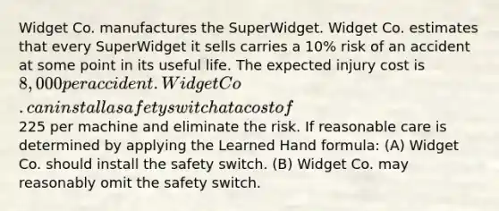 Widget Co. manufactures the SuperWidget. Widget Co. estimates that every SuperWidget it sells carries a 10% risk of an accident at some point in its useful life. The expected injury cost is 8,000 per accident. Widget Co. can install a safety switch at a cost of225 per machine and eliminate the risk. If reasonable care is determined by applying the Learned Hand formula: (A) Widget Co. should install the safety switch. (B) Widget Co. may reasonably omit the safety switch.